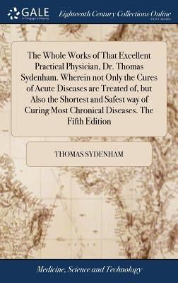 The Whole Works of That Excellent Practical Physician, Dr. Thomas Sydenham. Wherein not Only the Cures of Acute Diseases are Treated of, but Also the by Sydenham, Thomas