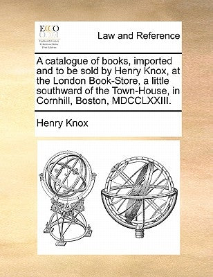A catalogue of books, imported and to be sold by Henry Knox, at the London Book-Store, a little southward of the Town-House, in Cornhill, Boston, MDCC by Knox, Henry