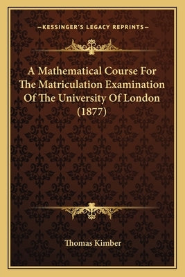 A Mathematical Course For The Matriculation Examination Of The University Of London (1877) by Kimber, Thomas