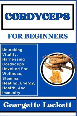 Cordyceps for Beginners: Unlocking Vitality, Harnessing Cordyceps Unveiled For Wellness, Stamina, Healing, Energy, Health, And Immunity by Lockett, Georgette