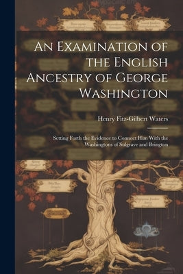 An Examination of the English Ancestry of George Washington: Setting Forth the Evidence to Connect Him With the Washingtons of Sulgrave and Brington by Waters, Henry Fitz-Gilbert
