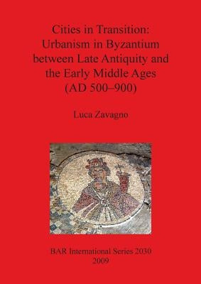 Cities in Transition: Urbanism in Byzantium between Late Antiquity and the Early Middle Ages (AD 500-900) by Zavagno, Luca