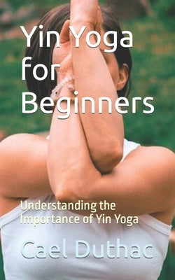 Yin Yoga for Beginners: Understanding the Importance of Yin Yoga by Duthac, Cael