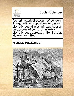 A Short Historical Account of London-Bridge; With a Proposition for a New Stone-Bridge at Westminster. as Also an Account of Some Remarkable Stone-Bri by Hawksmoor, Nicholas