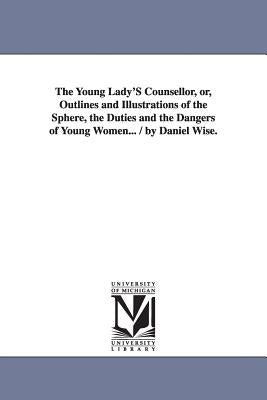 The Young Lady'S Counsellor, or, Outlines and Illustrations of the Sphere, the Duties and the Dangers of Young Women... / by Daniel Wise. by Wise, Daniel