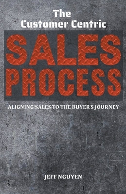 The Customer Centric Sales Process: Aligning Sales to the Buyer's Journey by Nguyen, Jeff