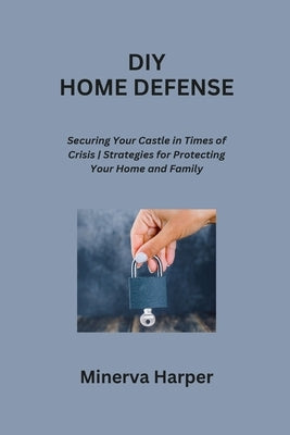 DIY Home Defense: Securing Your Castle in Times of Crisis Strategies for Protecting Your Home and Family by Harper, Minerva