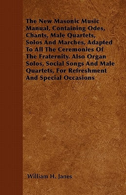 The New Masonic Music Manual, Containing Odes, Chants, Male Quartets, Solos And Marches, Adapted To All The Ceremonies Of The Fraternity. Also Organ S by Janes, William H.