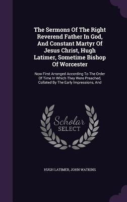 The Sermons Of The Right Reverend Father In God, And Constant Martyr Of Jesus Christ, Hugh Latimer, Sometime Bishop Of Worcester: Now First Arranged A by Latimer, Hugh