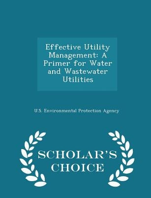Effective Utility Management: A Primer for Water and Wastewater Utilities - Scholar's Choice Edition by U S Environmental Protection Agency