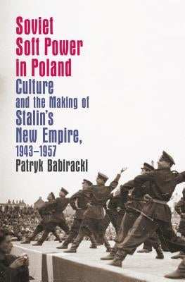 Soviet Soft Power in Poland: Culture and the Making of Stalin's New Empire, 1943-1957 by Babiracki, Patryk
