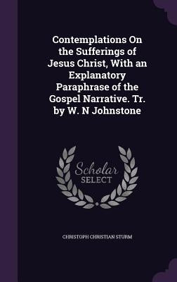 Contemplations On the Sufferings of Jesus Christ, With an Explanatory Paraphrase of the Gospel Narrative. Tr. by W. N Johnstone by Sturm, Christoph Christian