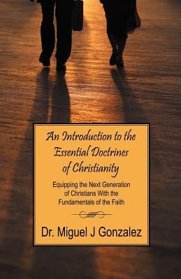 An Introduction to the Essential Doctrines of Christianity: Equipping the Next Generation of Christians With the Fundamentals of the Faith by Gonzalez, Miguel J.