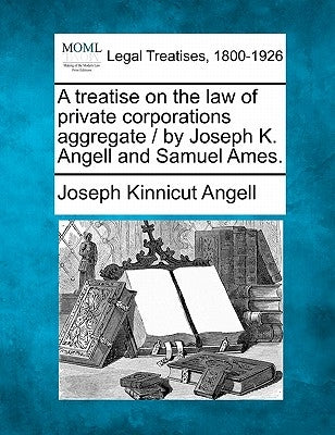 A treatise on the law of private corporations aggregate / by Joseph K. Angell and Samuel Ames. by Angell, Joseph Kinnicut