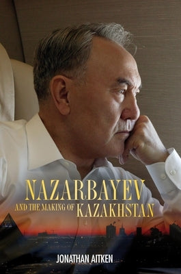 Nazarbayev and the Making of Kazakhstan: From Communism to Capitalism by Aitken, Jonathan