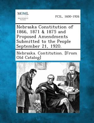 Nebraska Constitution of 1866, 1871 & 1875 and Proposed Amendments Submitted to the People September 21, 1920. by Nebraska Contitution [From Old Catalog
