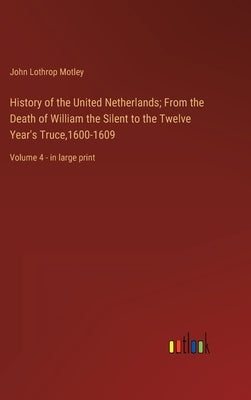 History of the United Netherlands; From the Death of William the Silent to the Twelve Year's Truce,1600-1609: Volume 4 - in large print by Motley, John Lothrop