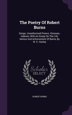 The Poetry Of Robert Burns: Songs. Unauthorised Poems. Glossary. Indexes, With An Essay On The Life, Genius And Achievement Of Burns, By W. E. Henley by Burns, Robert