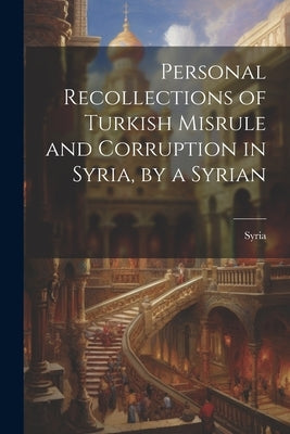 Personal Recollections of Turkish Misrule and Corruption in Syria, by a Syrian by Syria