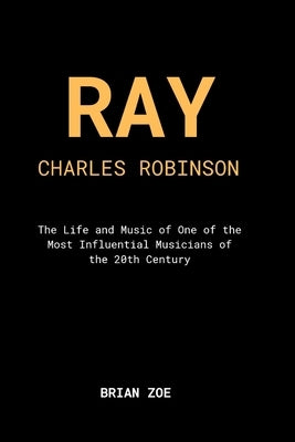 Ray Charles Robinson: The Life and Music of One of the 20th Century's Most Influential Musicians by Zoe, Brian