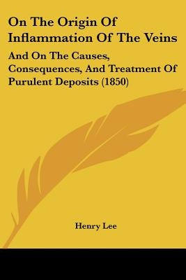 On The Origin Of Inflammation Of The Veins: And On The Causes, Consequences, And Treatment Of Purulent Deposits (1850) by Lee, Henry