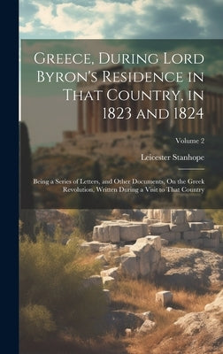 Greece, During Lord Byron's Residence in That Country, in 1823 and 1824: Being a Series of Letters, and Other Documents, On the Greek Revolution, Writ by Stanhope, Leicester