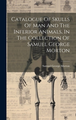 Catalogue Of Skulls Of Man And The Inferior Animals, In The Collection Of Samuel George Morton by Morton, Samuel George