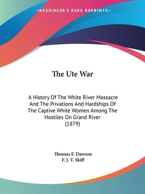 The Ute War: A History Of The White River Massacre And The Privations And Hardships Of The Captive White Women Among The Hostiles On Grand River (1879 by Dawson, Thomas F.