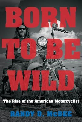 Born to Be Wild: The Rise of the American Motorcyclist by McBee, Randy D.