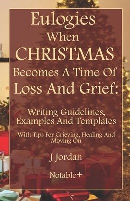 Eulogies When Christmas Becomes A Time Of Loss And Grief: Writing Guidelines, Examples And Templates: With Tips For Grieving, Healing And Moving On by Jordan, J.