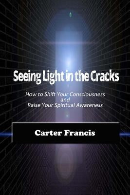 Seeing Light In the Cracks: How to Shift Your Consciousness and Raise Your Spiritual Awareness by Francis, Carter