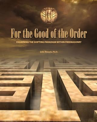 For the Good of the Order: Examining The Shifting Paradigm Within Freemasonry by Bizzack, John