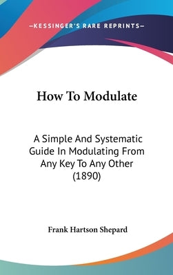 How To Modulate: A Simple And Systematic Guide In Modulating From Any Key To Any Other (1890) by Shepard, Frank Hartson