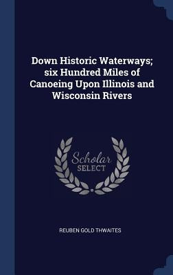 Down Historic Waterways; six Hundred Miles of Canoeing Upon Illinois and Wisconsin Rivers by Thwaites, Reuben Gold