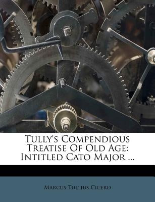 Tully's Compendious Treatise of Old Age: Intitled Cato Major ... by Cicero, Marcus Tullius