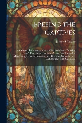 Freeing the Captives: An Allegory Illustrating the Acts of Sin and Grace, Exposing Satan's False Reign, Disclosing Man's Base Servitudes, Ma by Taylor, Judson S.