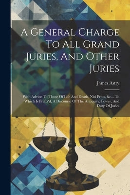 A General Charge To All Grand Juries, And Other Juries: With Advice To Those Of Life And Death, Nisi Prius, &c... To Which Is Prefix'd, A Discourse Of by (Sir )., James Astry
