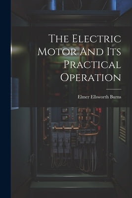 The Electric Motor And Its Practical Operation by Burns, Elmer Ellsworth