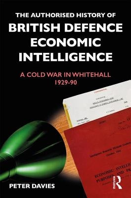 The Authorised History of British Defence Economic Intelligence: A Cold War in Whitehall, 1929-90 by Davies, Peter