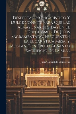 Despertador Eucarístico Y Dulce Convite Para Que Las Almas Enardecidas En El Dulce Amor De Jesús Sacramentado, Frecuenten La Eucarística Mesa, Y Asist by Juan Gabriel de Contreras