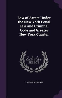 Law of Arrest Under the New York Penal Law and Criminal Code and Greater New York Charter by Alexander, Clarence