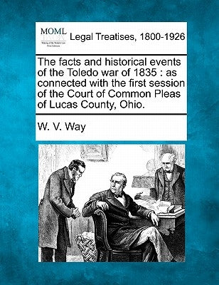 The Facts and Historical Events of the Toledo War of 1835: As Connected with the First Session of the Court of Common Pleas of Lucas County, Ohio. by Way, W. V.