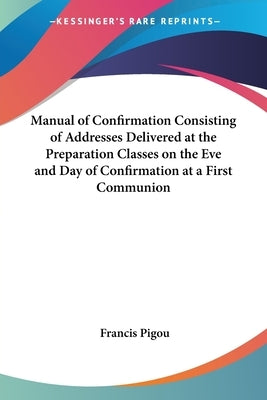 Manual of Confirmation Consisting of Addresses Delivered at the Preparation Classes on the Eve and Day of Confirmation at a First Communion by Pigou, Francis
