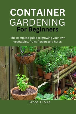 Container Gardening for Beginners: The complete guide to growing your own vegetables, fruits, flowers and herbs by J. Louis, Grace