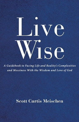 Live Wise: A Guidebook to Facing Life and Reality's Complexities and Messiness with the Wisdom and Love of God by Curtis Meischen, Scott