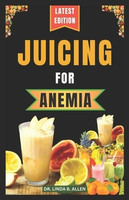 Juicing for Anemia: 40 Nourishing and Nutrient-Rich Homemade Juice Blend Recipes for People with Anemia by B. Allen, Linda