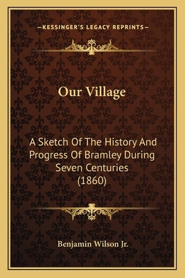 Our Village: A Sketch Of The History And Progress Of Bramley During Seven Centuries (1860) by Wilson, Benjamin, Jr.