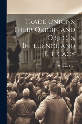 Trade Unions, Their Origin and Objects, Influence and Efficacy by Trant, William