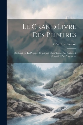 Le Grand Livre Des Peintres: Ou, L'art De La Peinture Considéré Dans Toutes Ses Parties, & Démontré Par Principes... by Lairesse, G&#195;&#169;rard de