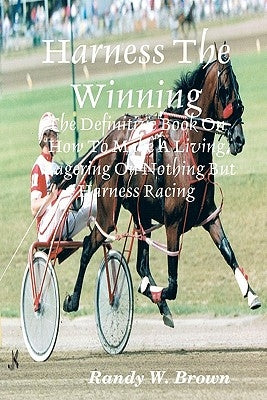 Harness The Winning: The Definitive Book On How To Make A Living Wagering On Nothing But Harness Racing by Brown, Randy W.